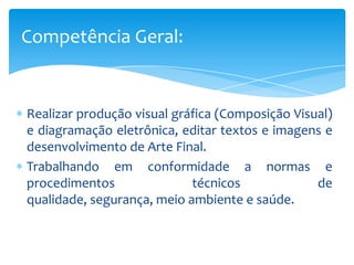 Realizar produção visual gráfica (Composição Visual)
e diagramação eletrônica, editar textos e imagens e
desenvolvimento de Arte Final.
Trabalhando em conformidade a normas e
procedimentos técnicos de
qualidade, segurança, meio ambiente e saúde.
Competência Geral:
 