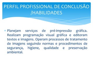 Planejam serviços de pré-impressão gráfica.
Realizam programação visual gráfica e editoram
textos e imagens. Operam processos de tratamento
de imagens seguindo normas e procedimentos de
segurança, higiene, qualidade e preservação
ambiental.
PERFIL PROFISSIONAL DE CONCLUSÃO
/HABILIDADES
 