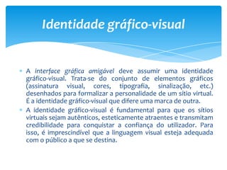 A interface gráfica amigável deve assumir uma identidade
gráfico-visual. Trata-se do conjunto de elementos gráficos
(assinatura visual, cores, tipografia, sinalização, etc.)
desenhados para formalizar a personalidade de um sítio virtual.
É a identidade gráfico-visual que difere uma marca de outra.
A identidade gráfico-visual é fundamental para que os sítios
virtuais sejam autênticos, esteticamente atraentes e transmitam
credibilidade para conquistar a confiança do utilizador. Para
isso, é imprescindível que a linguagem visual esteja adequada
com o público a que se destina.
Identidade gráfico-visual
 