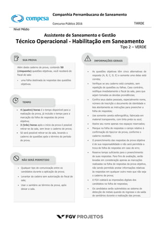 Companhia Pernambucana de Saneamento
N
M
06
Concurso Público 2016 TARDE
Nível Médio
Assistente de Saneamento e Gestão
Técnico Operacional - Habilitação em Saneamento
Tipo 2 – VERDE
Além deste caderno de prova, contendo 50
(cinquenta) questões objetivas, você receberá do
fiscal de sala:
 uma folha destinada às respostas das questões
objetivas.

 As questões objetivas têm cinco alternativas de
resposta (A, B, C, D, E) e somente uma delas está
correta;
 Verifique se seu caderno está completo, sem
repetição de questões ou falhas. Caso contrário,
notifique imediatamente o fiscal da sala, para que
sejam tomadas as devidas providências;
 Confira seus dados pessoais, especialmente nome,
número de inscrição e documento de identidade e
leia atentamente as instruções para preencher a
folha de respostas;
 Use somente caneta esferográfica, fabricada em
material transparente, com tinta preta ou azul;
 Assine seu nome apenas nos espaços reservados;
 Marque na folha de respostas o campo relativo à
confirmação do tipo/cor de prova, conforme o
caderno recebido;
 O preenchimento das respostas da prova objetiva
é de sua responsabilidade e não será permitida a
troca de folha de respostas em caso de erro;
 Reserve tempo suficiente para o preenchimento
de suas respostas. Para fins de avaliação, serão
levadas em consideração apenas as marcações
realizadas na folha de respostas da prova objetiva,
não sendo permitido anotar informações relativas
às respostas em qualquer outro meio que não seja
o caderno de prova;
 A FGV coletará as impressões digitais dos
candidatos na folha de respostas;
 Os candidatos serão submetidos ao sistema de
detecção de metais quando do ingresso e da saída
de sanitários durante a realização das provas.
 4 (quatro) horas é o tempo disponível para a
realização da prova, já incluído o tempo para a
marcação da folha de respostas da prova
objetiva;
 3 (três) horas após o início da prova é possível
retirar-se da sala, sem levar o caderno de prova;
 Só será possível retirar-se da sala, levando o
caderno de questões após o término do período
de prova.
 Qualquer tipo de comunicação entre os
candidatos durante a aplicação da prova;
 Levantar da cadeira sem autorização do fiscal de
sala;
 Usar o sanitário ao término da prova, após
deixar a sala.
SUA PROVA
TEMPO
NÃO SERÁ PERMITIDO
INFORMAÇÕES GERAIS
 