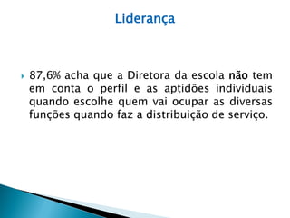 Liderança



   87,6% acha que a Diretora da escola não tem
    em conta o perfil e as aptidões individuais
    quando escolhe quem vai ocupar as diversas
    funções quando faz a distribuição de serviço.
 