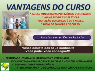 * AULAS MINISTRADAS POR MÉDICO VETERINARIO
* AULAS TEORICAS E PRÁTICAS
*DURAÇÃO DO CURSOS É DE 4 MESES.
* TOTAL DE 60 HORAS DE CURSO.
• CERTIFICADO COMO AUXILIAR DO MÉDICO VETERINARIO
• PODENDO TRABALHAR EM CLINICAS MÉDICAS E HOSPITAIS VETERINÁRIOS
• PETSHOPS, CASAS AGROPECUÁRIAS
• ENCAMINHAMENTO DE CURRICULOS PARA CLINICAS E PET SHOPSTreinamentos e Consultoria
 