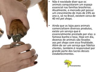 • Não é novidade dizer que os
animais conquistaram um espaço
essencial nas famílias brasileiras.
Atualmente, o mercado pet possui
um crescimento de mais de 23% ao
ano e, só no Brasil, existem cerca de
40 mil pet shops.
• Ainda que as lojas para animais
comercializem diversos produtos,
existe um serviço que é
essencialmente prestado por elas: o
famoso banho e tosa. Hoje em dia,
dezenas de animais são levados
aos pet shops com essa finalidade.
Além de ser um serviço que fideliza
clientes, também é responsável por
grande parte dos lucros desses
estabelecimentos.
 