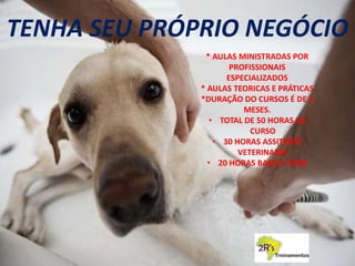 TENHA SEU PRÓPRIO NEGÓCIO
* AULAS MINISTRADAS POR
PROFISSIONAIS
ESPECIALIZADOS
* AULAS TEORICAS E PRÁTICAS
*DURAÇÃO DO CURSOS É DE 4
MESES.
• TOTAL DE 50 HORAS DE
CURSO
• 30 HORAS ASSITENTE
VETERINARIO
• 20 HORAS BAHO E TOSA
 