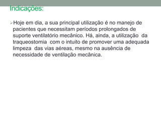 Indicações:
Hoje em dia, a sua principal utilização é no manejo de
 pacientes que necessitam períodos prolongados de
 suporte ventilatório mecânico. Há, ainda, a utilização da
 traqueostomia com o intuito de promover uma adequada
 limpeza das vias aéreas, mesmo na ausência de
 necessidade de ventilação mecânica.
 