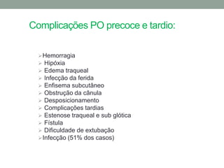 Complicações PO precoce e tardio:

   Hemorragia
   Hipóxia
   Edema traqueal
   Infecção da ferida
   Enfisema subcutâneo
   Obstrução da cânula
   Desposicionamento
   Complicações tardias
   Estenose traqueal e sub glótica
   Fístula
   Dificuldade de extubação
   Infecção (51% dos casos)
 