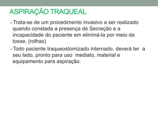 ASPIRAÇÃO TRAQUEAL
Trata-se de um procedimento invasivo a ser realizado
 quando constada a presença de Secreção e a
 incapacidade do paciente em eliminá-la por meio da
 tosse. (rolhas)
Todo paciente traqueostomizado internado, deverá ter a
 seu lado, pronto para uso mediato, material e
 equipamento para aspiração.
 