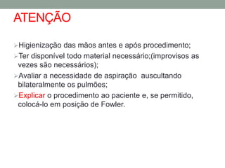 ATENÇÃO

Higienização das mãos antes e após procedimento;
Ter disponível todo material necessário;(improvisos as
 vezes são necessários);
Avaliar a necessidade de aspiração auscultando
 bilateralmente os pulmões;
Explicar o procedimento ao paciente e, se permitido,
 colocá-lo em posição de Fowler.
 