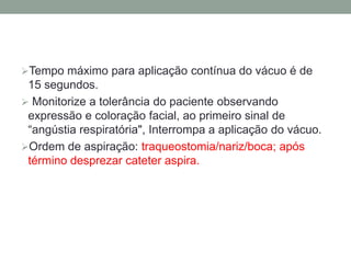 Tempo máximo para aplicação contínua do vácuo é de
 15 segundos.
 Monitorize a tolerância do paciente observando
 expressão e coloração facial, ao primeiro sinal de
 “angústia respiratória", Interrompa a aplicação do vácuo.
Ordem de aspiração: traqueostomia/nariz/boca; após
 término desprezar cateter aspira.
 