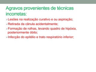 Agravos provenientes de técnicas
incorretas:
Lesões na realização curativo e ou aspiração;
Retirada da cânula acidentalmente;
Formação de rolhas, levando quadro de hipóxia,
 posteriormente óbito;
Infecção do epitélio e trato respiratório inferior;
 