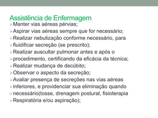 Assistência de Enfermagem
Manter vias aéreas pérvias;
Aspirar vias aéreas sempre que for necessário;
Realizar nebulização conforme necessário, para
fluidificar secreção (se prescrito);
Realizar auscultar pulmonar antes e após o
procedimento, certificando da eficácia da técnica;
Realizar mudança de decúbito;
Observar o aspecto da secreção;
Avaliar presença de secreções nas vias aéreas
inferiores, e providenciar sua eliminação quando
necessário(tosse, drenagem postural, fisioterapia
Respiratória e/ou aspiração);
 