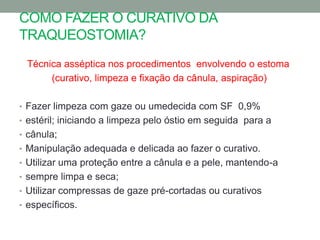 COMO FAZER O CURATIVO DA
TRAQUEOSTOMIA?
 Técnica asséptica nos procedimentos envolvendo o estoma
      (curativo, limpeza e fixação da cânula, aspiração)

• Fazer limpeza com gaze ou umedecida com SF 0,9%
• estéril; iniciando a limpeza pelo óstio em seguida para a
• cânula;
• Manipulação adequada e delicada ao fazer o curativo.
• Utilizar uma proteção entre a cânula e a pele, mantendo-a
• sempre limpa e seca;
• Utilizar compressas de gaze pré-cortadas ou curativos
• específicos.
 