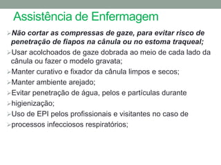 Assistência de Enfermagem
Não cortar as compressas de gaze, para evitar risco de
 penetração de fiapos na cânula ou no estoma traqueal;
Usar acolchoados de gaze dobrada ao meio de cada lado da
 cânula ou fazer o modelo gravata;
Manter curativo e fixador da cânula limpos e secos;
Manter ambiente arejado;
Evitar penetração de água, pelos e partículas durante
higienização;
Uso de EPI pelos profissionais e visitantes no caso de
processos infecciosos respiratórios;
 