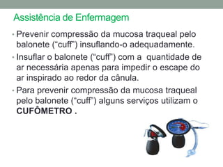 Assistência de Enfermagem
• Prevenir compressão da mucosa traqueal pelo
  balonete (“cuff”) insuflando-o adequadamente.
• Insuflar o balonete (“cuff”) com a quantidade de
  ar necessária apenas para impedir o escape do
  ar inspirado ao redor da cânula.
• Para prevenir compressão da mucosa traqueal
  pelo balonete (“cuff”) alguns serviços utilizam o
  CUFÔMETRO .
 