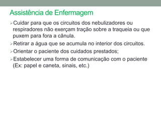 Assistência de Enfermagem
Cuidar para que os circuitos dos nebulizadores ou
 respiradores não exerçam tração sobre a traqueia ou que
 puxem para fora a cânula.
Retirar a água que se acumula no interior dos circuitos.
Orientar o paciente dos cuidados prestados;
Estabelecer uma forma de comunicação com o paciente
 (Ex: papel e caneta, sinais, etc.)
 