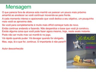 Mensagem
O que parecia fora de alcance esta manhã vai parecer um pouco mais próximo
amanhã ao anoitecer se você continuar movendo-se para frente.
A cada momento intenso e apaixonado que você dedica a seu objetivo, um pouquinho
mais você se aproxima dele.
Se você para completamente é muito mais difícil começar tudo de novo.
Então continue andando e fazendo. Não desperdice a base que você já construiu.
Existe alguma coisa que você pode fazer agora mesmo, hoje, neste exato instante.
Pode não ser muito mas vai mantê-lo no jogo.
Vá rápido quando puder. Vá devagar quando for obrigado.
Mas, seja, lá o que for, continue. O importante é não parar!!!

Autor desconhecido
 