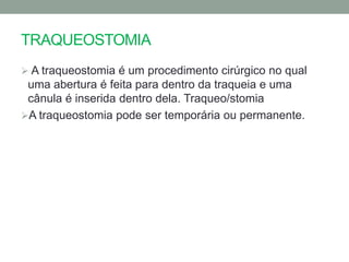 TRAQUEOSTOMIA
 A traqueostomia é um procedimento cirúrgico no qual
 uma abertura é feita para dentro da traqueia e uma
 cânula é inserida dentro dela. Traqueo/stomia
A traqueostomia pode ser temporária ou permanente.
 