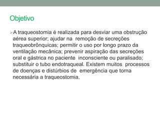 Objetivo
A traqueostomia é realizada para desviar uma obstrução
 aérea superior; ajudar na remoção de secreções
 traqueobrônquicas; permitir o uso por longo prazo da
 ventilação mecânica; prevenir aspiração das secreções
 oral e gástrica no paciente inconsciente ou paralisado;
 substituir o tubo endotraqueal. Existem muitos processos
 de doenças e distúrbios de emergência que torna
 necessária a traqueostomia.
 