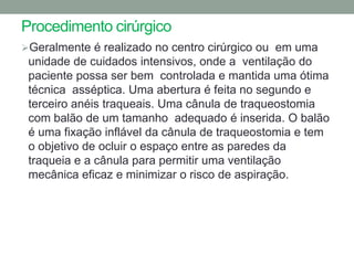 Procedimento cirúrgico
Geralmente é realizado no centro cirúrgico ou em uma
 unidade de cuidados intensivos, onde a ventilação do
 paciente possa ser bem controlada e mantida uma ótima
 técnica asséptica. Uma abertura é feita no segundo e
 terceiro anéis traqueais. Uma cânula de traqueostomia
 com balão de um tamanho adequado é inserida. O balão
 é uma fixação inflável da cânula de traqueostomia e tem
 o objetivo de ocluir o espaço entre as paredes da
 traqueia e a cânula para permitir uma ventilação
 mecânica eficaz e minimizar o risco de aspiração.
 