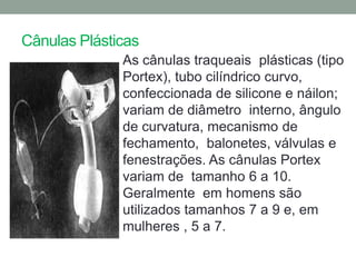 Cânulas Plásticas
              As cânulas traqueais plásticas (tipo
              Portex), tubo cilíndrico curvo,
              confeccionada de silicone e náilon;
              variam de diâmetro interno, ângulo
              de curvatura, mecanismo de
              fechamento, balonetes, válvulas e
              fenestrações. As cânulas Portex
              variam de tamanho 6 a 10.
              Geralmente em homens são
              utilizados tamanhos 7 a 9 e, em
              mulheres , 5 a 7.
 