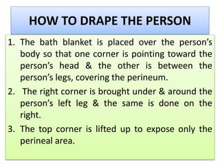 HOW TO DRAPE THE PERSON
1. The bath blanket is placed over the person’s
body so that one corner is pointing toward the
person’s head & the other is between the
person’s legs, covering the perineum.
2. The right corner is brought under & around the
person’s left leg & the same is done on the
right.
3. The top corner is lifted up to expose only the
perineal area.
 