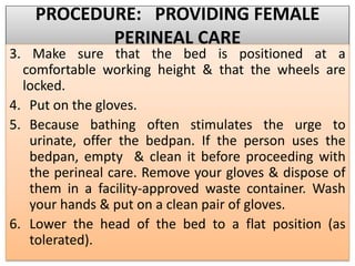 PROCEDURE: PROVIDING FEMALE
PERINEAL CARE
3. Make sure that the bed is positioned at a
comfortable working height & that the wheels are
locked.
4. Put on the gloves.
5. Because bathing often stimulates the urge to
urinate, offer the bedpan. If the person uses the
bedpan, empty & clean it before proceeding with
the perineal care. Remove your gloves & dispose of
them in a facility-approved waste container. Wash
your hands & put on a clean pair of gloves.
6. Lower the head of the bed to a flat position (as
tolerated).
 