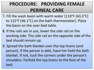 PROCEDURE: PROVIDING FEMALE
PERINEAL CARE
7. Fill the wash basin with warm water [110°F (43.3°C)
to 115°F (46.1°C) on the bath thermometer]. Place
the basin on the over-bed table.
8. If the rails are in use, lower the side rail on the
working side. The side rail on the opposite side of the
bed should remain up.
9. Spread the bath blanket over the top linens (and
person). If the person is able, have her hold the bath
blanket. If not, tuck the corners under the person’s
shoulders. Fanfold the top linens to the foot of the
bed.
 