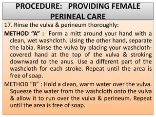 PROCEDURE: PROVIDING FEMALE
PERINEAL CARE
17. Rinse the vulva & perineum thoroughly:
METHOD “A” : Form a mitt around your hand with a
clean, wet washcloth. Using the other hand, separate
the labia. Rinse the vulva by placing your washcloth-
covered hand at the top of the vulva & stroking
downward to the anus. Use a different part of the
washcloth for each stroke. Repeat until the area is
free of soap.
METHOD “B” : Hold a clean, warm water over the vulva.
Squeeze the water from the washcloth onto the vulva
& allow it to run over the vulva & perineum. Repeat
until the area is free of soap.
 