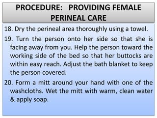 PROCEDURE: PROVIDING FEMALE
PERINEAL CARE
18. Dry the perineal area thoroughly using a towel.
19. Turn the person onto her side so that she is
facing away from you. Help the person toward the
working side of the bed so that her buttocks are
within easy reach. Adjust the bath blanket to keep
the person covered.
20. Form a mitt around your hand with one of the
washcloths. Wet the mitt with warm, clean water
& apply soap.
 