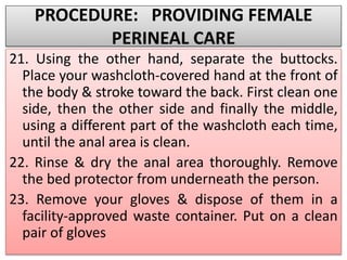 PROCEDURE: PROVIDING FEMALE
PERINEAL CARE
21. Using the other hand, separate the buttocks.
Place your washcloth-covered hand at the front of
the body & stroke toward the back. First clean one
side, then the other side and finally the middle,
using a different part of the washcloth each time,
until the anal area is clean.
22. Rinse & dry the anal area thoroughly. Remove
the bed protector from underneath the person.
23. Remove your gloves & dispose of them in a
facility-approved waste container. Put on a clean
pair of gloves
 