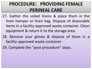 PROCEDURE: PROVIDING FEMALE
PERINEAL CARE
27. Gather the soiled linens & place them in the
linen hamper or linen bag. Dispose of disposable
items in a facility-approved waste container. Clean
equipment & return it to the storage area.
28. Remove your gloves & dispose of them in a
facility-approved waste container.
29. Complete the “post-procedure” steps.
 