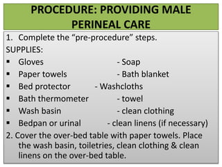 PROCEDURE: PROVIDING MALE
PERINEAL CARE
1. Complete the “pre-procedure” steps.
SUPPLIES:
 Gloves - Soap
 Paper towels - Bath blanket
 Bed protector - Washcloths
 Bath thermometer - towel
 Wash basin - clean clothing
 Bedpan or urinal - clean linens (if necessary)
2. Cover the over-bed table with paper towels. Place
the wash basin, toiletries, clean clothing & clean
linens on the over-bed table.
 