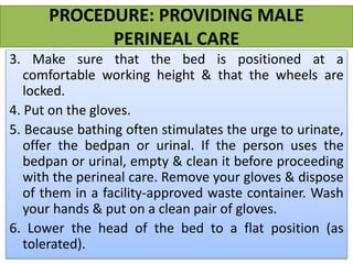 PROCEDURE: PROVIDING MALE
PERINEAL CARE
3. Make sure that the bed is positioned at a
comfortable working height & that the wheels are
locked.
4. Put on the gloves.
5. Because bathing often stimulates the urge to urinate,
offer the bedpan or urinal. If the person uses the
bedpan or urinal, empty & clean it before proceeding
with the perineal care. Remove your gloves & dispose
of them in a facility-approved waste container. Wash
your hands & put on a clean pair of gloves.
6. Lower the head of the bed to a flat position (as
tolerated).
 
