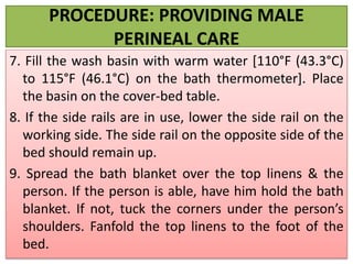 PROCEDURE: PROVIDING MALE
PERINEAL CARE
7. Fill the wash basin with warm water [110°F (43.3°C)
to 115°F (46.1°C) on the bath thermometer]. Place
the basin on the cover-bed table.
8. If the side rails are in use, lower the side rail on the
working side. The side rail on the opposite side of the
bed should remain up.
9. Spread the bath blanket over the top linens & the
person. If the person is able, have him hold the bath
blanket. If not, tuck the corners under the person’s
shoulders. Fanfold the top linens to the foot of the
bed.
 