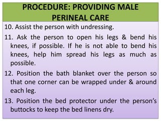 PROCEDURE: PROVIDING MALE
PERINEAL CARE
10. Assist the person with undressing.
11. Ask the person to open his legs & bend his
knees, if possible. If he is not able to bend his
knees, help him spread his legs as much as
possible.
12. Position the bath blanket over the person so
that one corner can be wrapped under & around
each leg.
13. Position the bed protector under the person’s
buttocks to keep the bed linens dry.
 