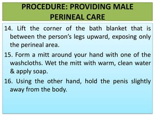 PROCEDURE: PROVIDING MALE
PERINEAL CARE
14. Lift the corner of the bath blanket that is
between the person’s legs upward, exposing only
the perineal area.
15. Form a mitt around your hand with one of the
washcloths. Wet the mitt with warm, clean water
& apply soap.
16. Using the other hand, hold the penis slightly
away from the body.
 