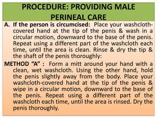 PROCEDURE: PROVIDING MALE
PERINEAL CARE
A. If the person is circumcised: Place your washcloth-
covered hand at the tip of the penis & wash in a
circular motion, downward to the base of the penis.
Repeat using a different part of the washcloth each
time, until the area is clean. Rinse & dry the tip &
the shaft of the penis thoroughly:
METHOD “A” : Form a mitt around your hand with a
clean, wet washcloth. Using the other hand, hold
the penis slightly away from the body. Place your
washcloth-covered hand at the tip of the penis &
wipe in a circular motion, downward to the base of
the penis. Repeat using a different part of the
washcloth each time, until the area is rinsed. Dry the
penis thoroughly.
 