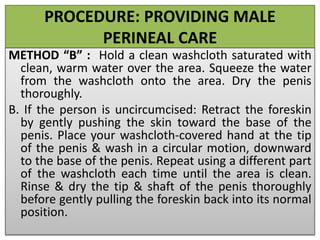 PROCEDURE: PROVIDING MALE
PERINEAL CARE
METHOD “B” : Hold a clean washcloth saturated with
clean, warm water over the area. Squeeze the water
from the washcloth onto the area. Dry the penis
thoroughly.
B. If the person is uncircumcised: Retract the foreskin
by gently pushing the skin toward the base of the
penis. Place your washcloth-covered hand at the tip
of the penis & wash in a circular motion, downward
to the base of the penis. Repeat using a different part
of the washcloth each time until the area is clean.
Rinse & dry the tip & shaft of the penis thoroughly
before gently pulling the foreskin back into its normal
position.
 