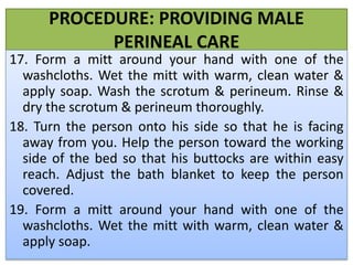 PROCEDURE: PROVIDING MALE
PERINEAL CARE
17. Form a mitt around your hand with one of the
washcloths. Wet the mitt with warm, clean water &
apply soap. Wash the scrotum & perineum. Rinse &
dry the scrotum & perineum thoroughly.
18. Turn the person onto his side so that he is facing
away from you. Help the person toward the working
side of the bed so that his buttocks are within easy
reach. Adjust the bath blanket to keep the person
covered.
19. Form a mitt around your hand with one of the
washcloths. Wet the mitt with warm, clean water &
apply soap.
 