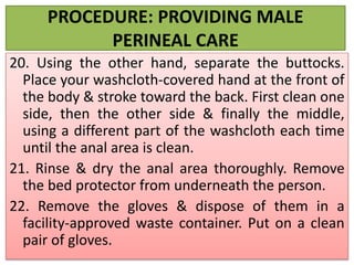 PROCEDURE: PROVIDING MALE
PERINEAL CARE
20. Using the other hand, separate the buttocks.
Place your washcloth-covered hand at the front of
the body & stroke toward the back. First clean one
side, then the other side & finally the middle,
using a different part of the washcloth each time
until the anal area is clean.
21. Rinse & dry the anal area thoroughly. Remove
the bed protector from underneath the person.
22. Remove the gloves & dispose of them in a
facility-approved waste container. Put on a clean
pair of gloves.
 