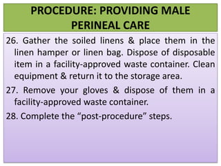 PROCEDURE: PROVIDING MALE
PERINEAL CARE
26. Gather the soiled linens & place them in the
linen hamper or linen bag. Dispose of disposable
item in a facility-approved waste container. Clean
equipment & return it to the storage area.
27. Remove your gloves & dispose of them in a
facility-approved waste container.
28. Complete the “post-procedure” steps.
 
