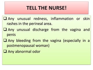 TELL THE NURSE!
 Any unusual redness, inflammation or skin
rashes in the perineal area.
 Any unusual discharge from the vagina and
penis
 Any bleeding from the vagina (especially in a
postmenopausal woman)
 Any abnormal odor
 