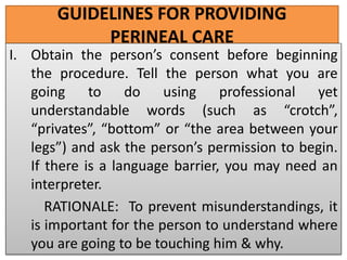 GUIDELINES FOR PROVIDING
PERINEAL CARE
I. Obtain the person’s consent before beginning
the procedure. Tell the person what you are
going to do using professional yet
understandable words (such as “crotch”,
“privates”, “bottom” or “the area between your
legs”) and ask the person’s permission to begin.
If there is a language barrier, you may need an
interpreter.
RATIONALE: To prevent misunderstandings, it
is important for the person to understand where
you are going to be touching him & why.
 