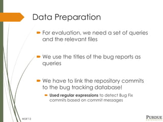 Data Preparation
 For evaluation, we need a set of queries
and the relevant files
 We use the titles of the bug reports as
queries
 We have to link the repository commits
to the bug tracking database!
 Used regular expressions to detect Bug Fix
commits based on commit messages
MSR'13
 