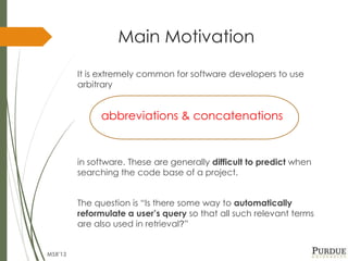 Main Motivation
It is extremely common for software developers to use
arbitrary
abbreviations & concatenations
in software. These are generally difficult to predict when
searching the code base of a project.
The question is “Is there some way to automatically
reformulate a user’s query so that all such relevant terms
are also used in retrieval?”
MSR'13
 