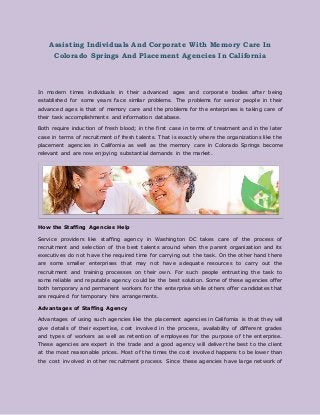 Assisting Individuals And Corporate With Memory Care In
Colorado Springs And Placement Agencies In California
In modern times individuals in their advanced ages and corporate bodies after being
established for some years face similar problems. The problems for senior people in their
advanced ages is that of memory care and the problems for the enterprises is taking care of
their task accomplishments and information database.
Both require induction of fresh blood; in the first case in terms of treatment and in the later
case in terms of recruitment of fresh talents. That is exactly where the organizations like the
placement agencies in California as well as the memory care in Colorado Springs become
relevant and are now enjoying substantial demands in the market.
How the Staffing Agencies Help
Service providers like staffing agency in Washington DC takes care of the process of
recruitment and selection of the best talents around when the parent organization and its
executives do not have the required time for carrying out the task. On the other hand there
are some smaller enterprises that may not have adequate resources to carry out the
recruitment and training processes on their own. For such people entrusting the task to
some reliable and reputable agency could be the best solution. Some of these agencies offer
both temporary and permanent workers for the enterprise while others offer candidates that
are required for temporary hire arrangements.
Advantages of Staffing Agency
Advantages of using such agencies like the placement agencies in California is that they will
give details of their expertise, cost involved in the process, availability of different grades
and types of workers as well as retention of employees for the purpose of the enterprise.
These agencies are expert in the trade and a good agency will deliver the best to the client
at the most reasonable prices. Most of the times the cost involved happens to be lower than
the cost involved in other recruitment process. Since these agencies have large network of
 