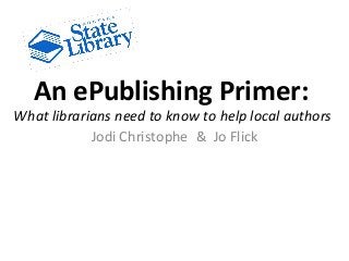 An ePublishing Primer:
What librarians need to know to help local authors
Jodi Christophe & Jo Flick
 