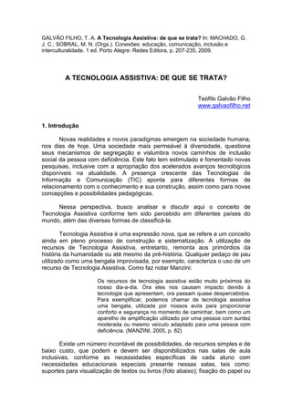 GALVÃO FILHO, T. A. A Tecnologia Assistiva: de que se trata? In: MACHADO, G.
J. C.; SOBRAL, M. N. (Orgs.). Conexões: educação, comunicação, inclusão e
interculturalidade. 1 ed. Porto Alegre: Redes Editora, p. 207-235, 2009.
A TECNOLOGIA ASSISTIVA: DE QUE SE TRATA?
Teófilo Galvão Filho
www.galvaofilho.net
1. Introdução
Novas realidades e novos paradigmas emergem na sociedade humana,
nos dias de hoje. Uma sociedade mais permeável à diversidade, questiona
seus mecanismos de segregação e vislumbra novos caminhos de inclusão
social da pessoa com deficiência. Este fato tem estimulado e fomentado novas
pesquisas, inclusive com a apropriação dos acelerados avanços tecnológicos
disponíveis na atualidade. A presença crescente das Tecnologias de
Informação e Comunicação (TIC) aponta para diferentes formas de
relacionamento com o conhecimento e sua construção, assim como para novas
concepções e possibilidades pedagógicas.
Nessa perspectiva, busco analisar e discutir aqui o conceito de
Tecnologia Assistiva conforme tem sido percebido em diferentes países do
mundo, além das diversas formas de classificá-la.
Tecnologia Assistiva é uma expressão nova, que se refere a um conceito
ainda em pleno processo de construção e sistematização. A utilização de
recursos de Tecnologia Assistiva, entretanto, remonta aos primórdios da
história da humanidade ou até mesmo da pré-história. Qualquer pedaço de pau
utilizado como uma bengala improvisada, por exemplo, caracteriza o uso de um
recurso de Tecnologia Assistiva. Como faz notar Manzini:
Os recursos de tecnologia assistiva estão muito próximos do
nosso dia-a-dia. Ora eles nos causam impacto devido à
tecnologia que apresentam, ora passam quase despercebidos.
Para exemplificar, podemos chamar de tecnologia assistiva
uma bengala, utilizada por nossos avós para proporcionar
conforto e segurança no momento de caminhar, bem como um
aparelho de amplificação utilizado por uma pessoa com surdez
moderada ou mesmo veículo adaptado para uma pessoa com
deficiência. (MANZINI, 2005, p. 82)
Existe um número incontável de possibilidades, de recursos simples e de
baixo custo, que podem e devem ser disponibilizados nas salas de aula
inclusivas, conforme as necessidades específicas de cada aluno com
necessidades educacionais especiais presente nessas salas, tais como:
suportes para visualização de textos ou livros (foto abaixo); fixação do papel ou
 