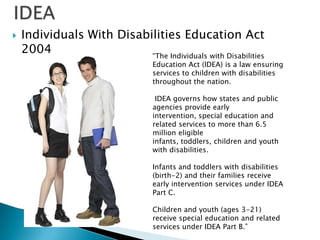 IDEAIndividuals With Disabilities Education Act 2004“The Individuals with Disabilities Education Act (IDEA) is a law ensuring services to children with disabilities throughout the nation. IDEA governs how states and public agencies provide early intervention, special education and related services to more than 6.5 million eligible infants, toddlers, children and youth with disabilities.Infants and toddlers with disabilities (birth-2) and their families receive early intervention services under IDEA Part C. Children and youth (ages 3-21) receive special education and related services under IDEA Part B.”