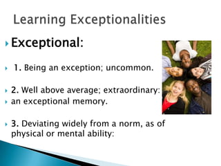 Exceptional: 1. Being an exception; uncommon.2. Well above average; extraordinary: an exceptional memory. 3. Deviating widely from a norm, as of physical or mental ability:Learning Exceptionalities